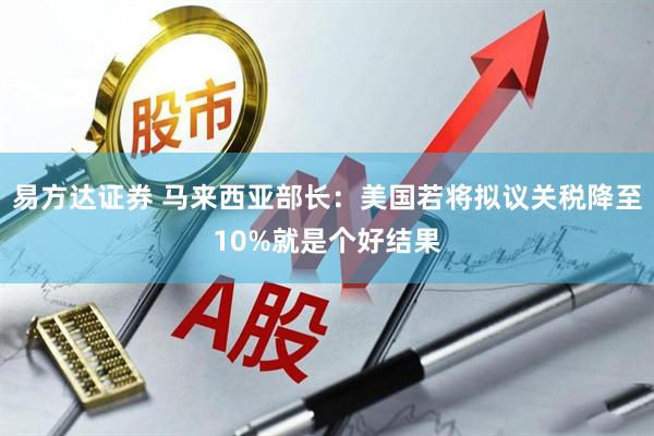 易方达证券 马来西亚部长：美国若将拟议关税降至10%就是个好结果