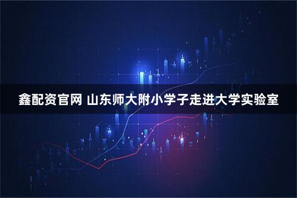 鑫配资官网 山东师大附小学子走进大学实验室