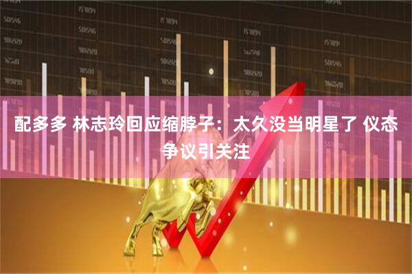 配多多 林志玲回应缩脖子：太久没当明星了 仪态争议引关注