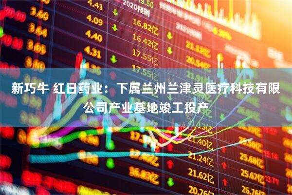 新巧牛 红日药业：下属兰州兰津灵医疗科技有限公司产业基地竣工投产