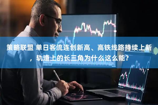策略联盟 单日客流连创新高、高铁线路持续上新，轨道上的长三角为什么这么能？