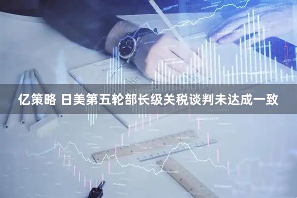 亿策略 日美第五轮部长级关税谈判未达成一致