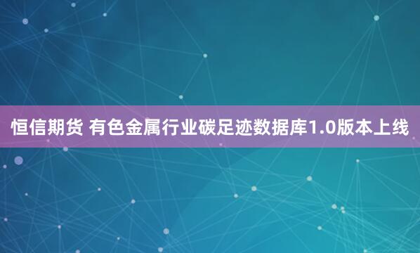 恒信期货 有色金属行业碳足迹数据库1.0版本上线