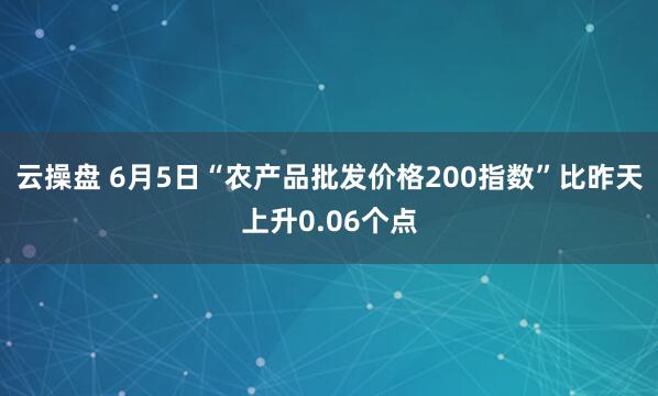 云操盘 6月5日“农产品批发价格200指数”比昨天上升0.06个点