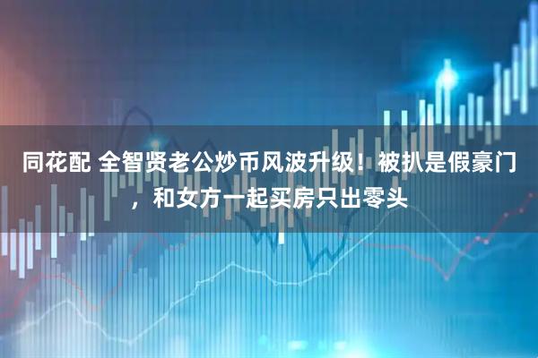 同花配 全智贤老公炒币风波升级！被扒是假豪门，和女方一起买房只出零头