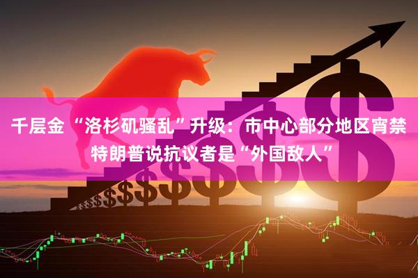 千层金 “洛杉矶骚乱”升级：市中心部分地区宵禁 特朗普说抗议者是“外国敌人”
