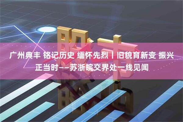 广州典丰 铭记历史 缅怀先烈丨旧貌育新变 振兴正当时——苏浙皖交界处一线见闻
