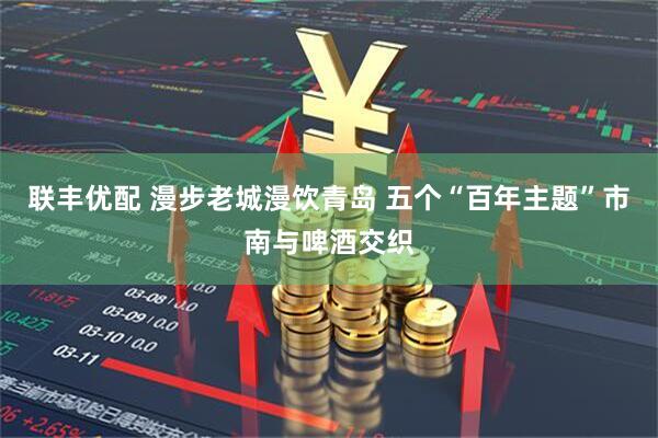 联丰优配 漫步老城漫饮青岛 五个“百年主题”市南与啤酒交织