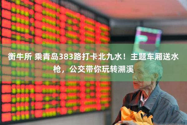 衡牛所 乘青岛383路打卡北九水！主题车厢送水枪，公交带你玩转溯溪