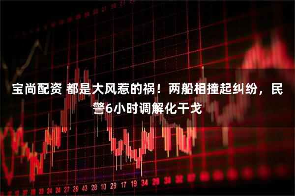 宝尚配资 都是大风惹的祸！两船相撞起纠纷，民警6小时调解化干戈