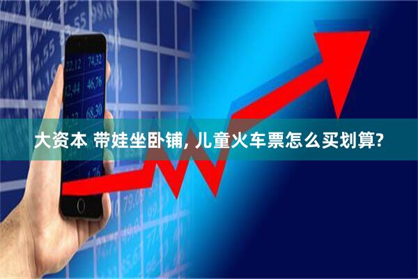 大资本 带娃坐卧铺, 儿童火车票怎么买划算?