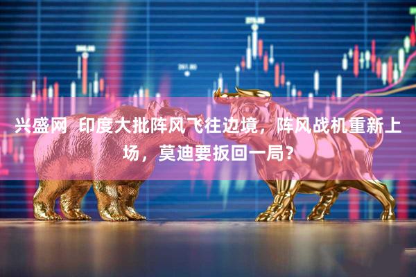 兴盛网  印度大批阵风飞往边境，阵风战机重新上场，莫迪要扳回一局？