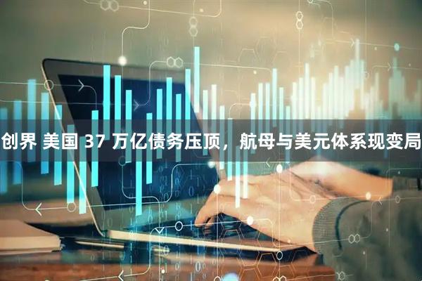 创界 美国 37 万亿债务压顶，航母与美元体系现变局