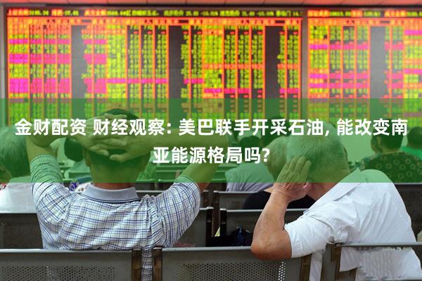 金财配资 财经观察: 美巴联手开采石油, 能改变南亚能源格局吗?