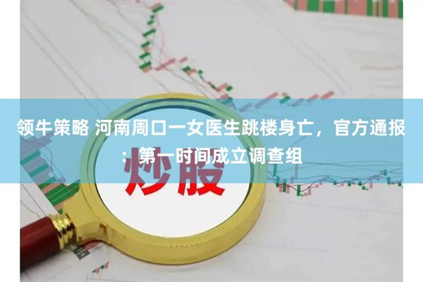 领牛策略 河南周口一女医生跳楼身亡，官方通报：第一时间成立调查组