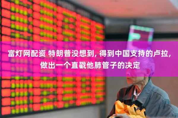 富灯网配资 特朗普没想到, 得到中国支持的卢拉, 做出一个直戳他肺管子的决定