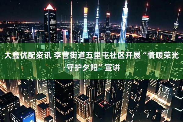 大鑫优配资讯 李营街道五里屯社区开展“情暖荣光·守护夕阳”宣讲