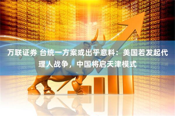万联证券 台统一方案或出乎意料：美国若发起代理人战争，中国将启天津模式