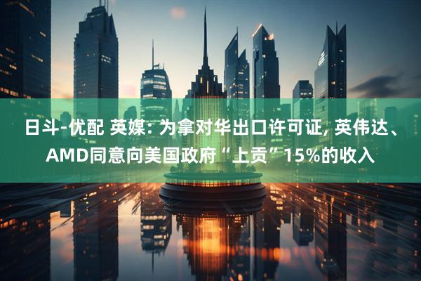 日斗-优配 英媒: 为拿对华出口许可证, 英伟达、AMD同意向美国政府“上贡”15%的收入