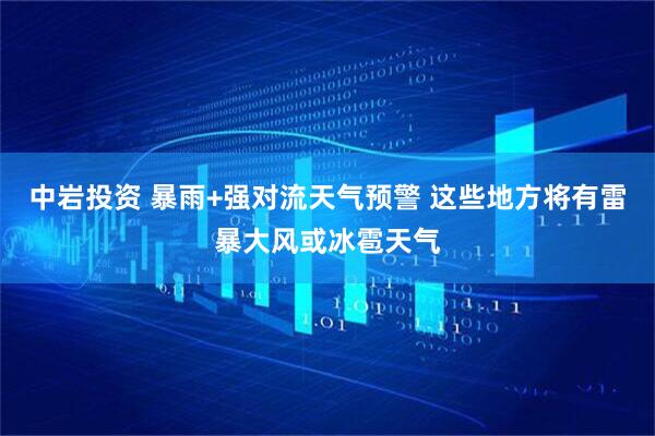 中岩投资 暴雨+强对流天气预警 这些地方将有雷暴大风或冰雹天气