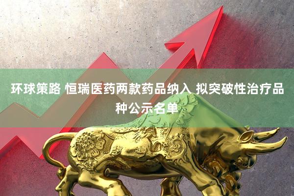 环球策路 恒瑞医药两款药品纳入 拟突破性治疗品种公示名单