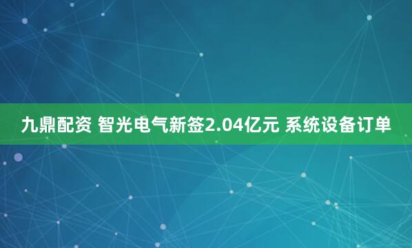 九鼎配资 智光电气新签2.04亿元 系统设备订单