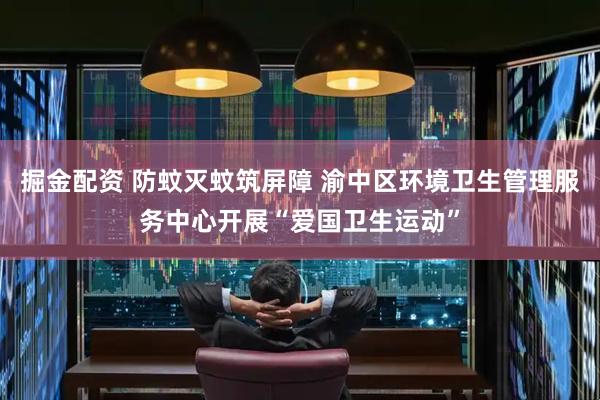 掘金配资 防蚊灭蚊筑屏障 渝中区环境卫生管理服务中心开展“爱国卫生运动”