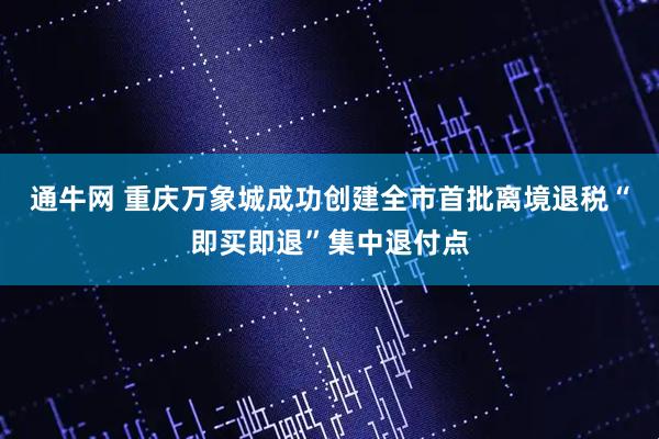 通牛网 重庆万象城成功创建全市首批离境退税“即买即退”集中退付点