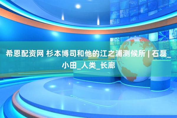希恩配资网 杉本博司和他的江之浦测候所 | 石磊_小田_人类_长廊