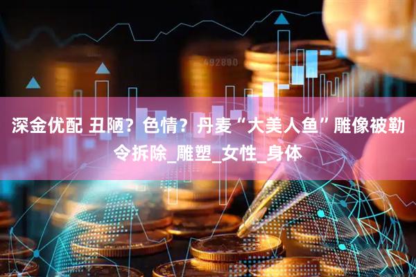 深金优配 丑陋？色情？丹麦“大美人鱼”雕像被勒令拆除_雕塑_女性_身体