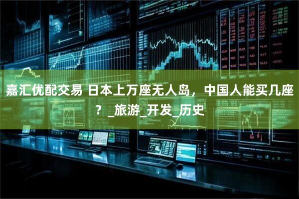 嘉汇优配交易 日本上万座无人岛，中国人能买几座？_旅游_开发_历史