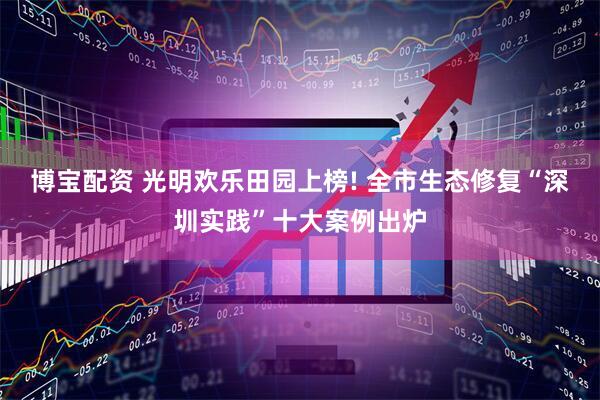 博宝配资 光明欢乐田园上榜! 全市生态修复“深圳实践”十大案例出炉