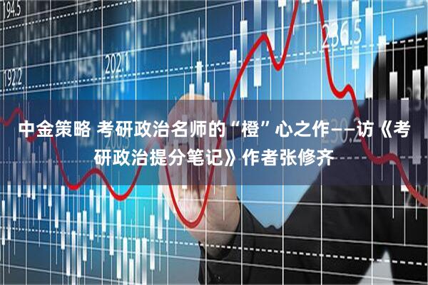 中金策略 考研政治名师的“橙”心之作——访《考研政治提分笔记》作者张修齐