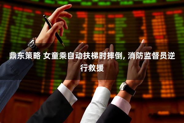 鼎东策略 女童乘自动扶梯时摔倒, 消防监督员逆行救援