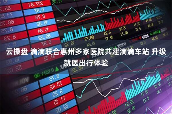云操盘 滴滴联合惠州多家医院共建滴滴车站 升级就医出行体验