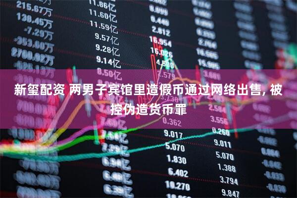 新玺配资 两男子宾馆里造假币通过网络出售, 被控伪造货币罪
