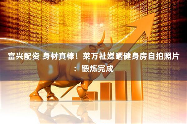富兴配资 身材真棒！莱万社媒晒健身房自拍照片：锻炼完成