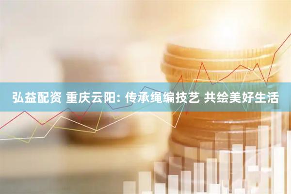 弘益配资 重庆云阳: 传承绳编技艺 共绘美好生活