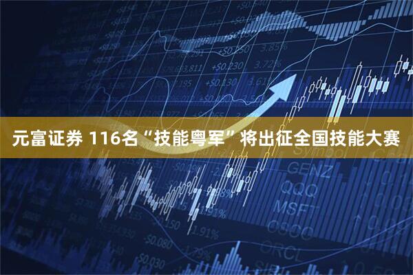 元富证券 116名“技能粤军”将出征全国技能大赛