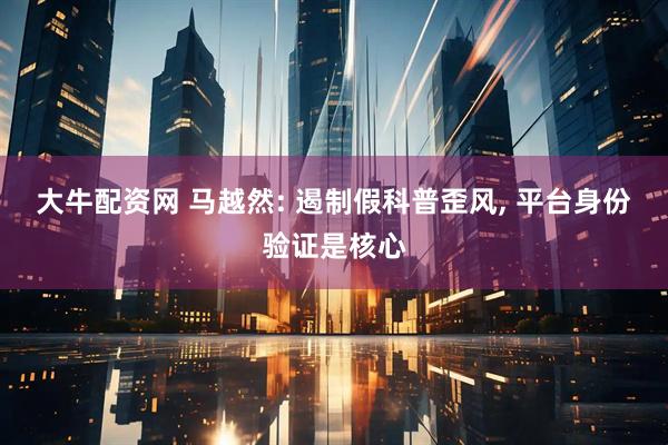 大牛配资网 马越然: 遏制假科普歪风, 平台身份验证是核心