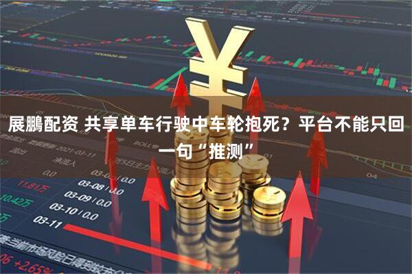 展鵬配资 共享单车行驶中车轮抱死？平台不能只回一句“推测”