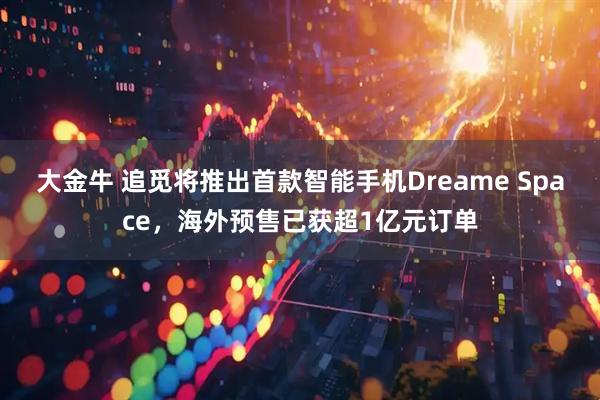大金牛 追觅将推出首款智能手机Dreame Space，海外预售已获超1亿元订单