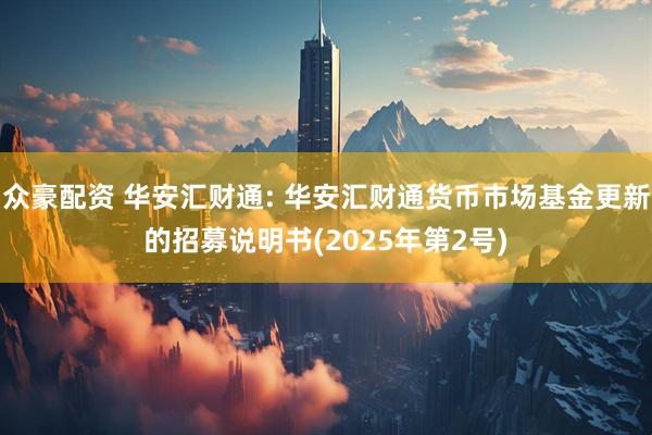 众豪配资 华安汇财通: 华安汇财通货币市场基金更新的招募说明书(2025年第2号)