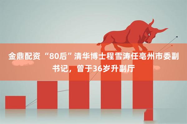 金鼎配资 “80后”清华博士程雪涛任亳州市委副书记，曾于36岁升副厅