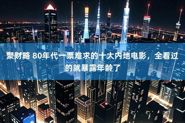 聚财略 80年代一票难求的十大内地电影，全看过的就暴露年龄了
