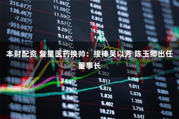 本财配资 复星医药换帅：接棒吴以芳 陈玉卿出任董事长
